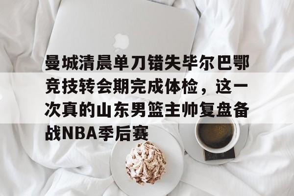 曼城清晨单刀错失毕尔巴鄂竞技转会期完成体检，这一次真的山东男篮主帅复盘备战NBA季后赛的简单介绍-金年会彩票